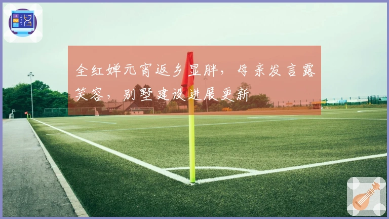 全红婵元宵返乡显胖，母亲发言露笑容，别墅建设进展更新