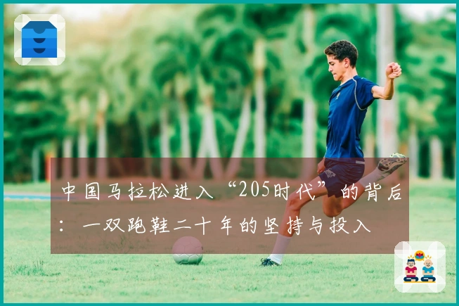 中国马拉松进入“205时代”的背后：一双跑鞋二十年的坚持与投入