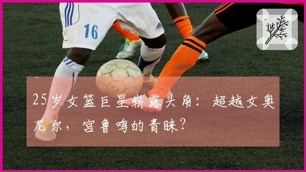 25岁女篮巨星崭露头角：超越女奥尼尔，宫鲁鸣的青睐？