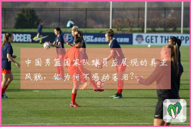 中国男篮国家队球员应展现的真正风貌，你为何不感动落泪？