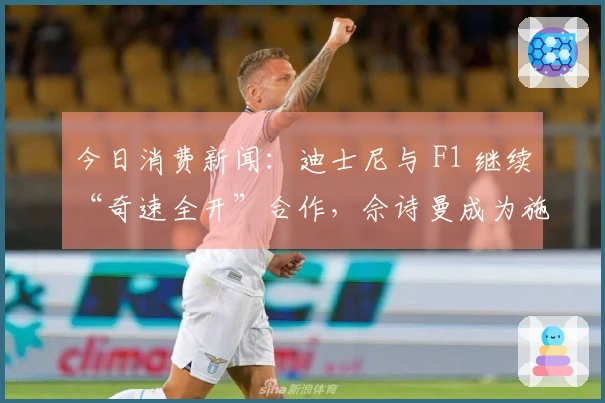 今日消费新闻：迪士尼与 F1 继续“奇速全开”合作，佘诗曼成为施华洛世奇代言人