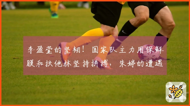 李盈莹的坚韧！国家队主力用保鲜膜和扶他林坚持拼搏，朱婷的遭遇似乎重现