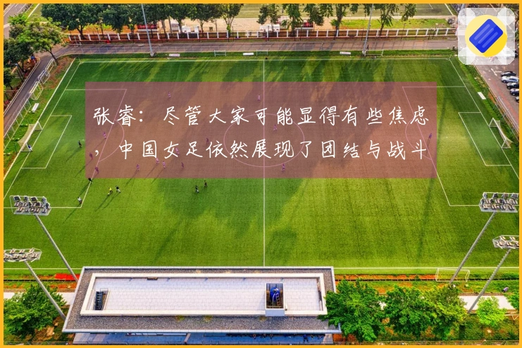 张睿：尽管大家可能显得有些焦虑，中国女足依然展现了团结与战斗力