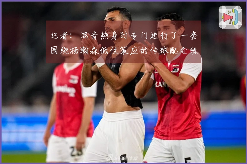 记者：混音热身时专门进行了一套围绕杨瀚森低位策应的传球配合练习