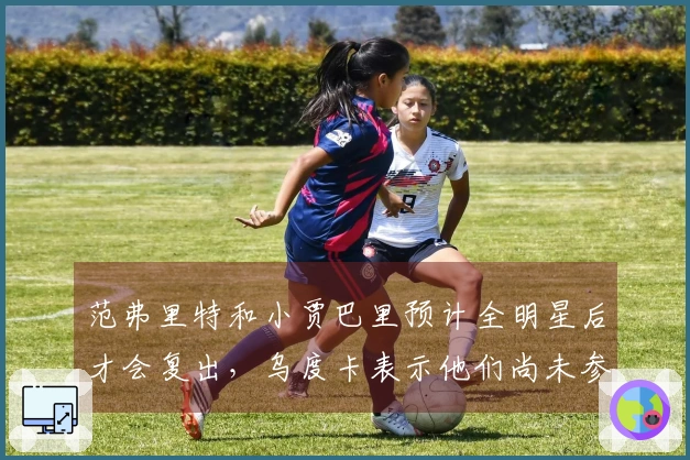 范弗里特和小贾巴里预计全明星后才会复出，乌度卡表示他们尚未参与训练