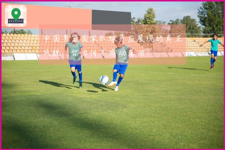 中国男篮国家队球员应展现的真正风貌，你为何不感动落泪？