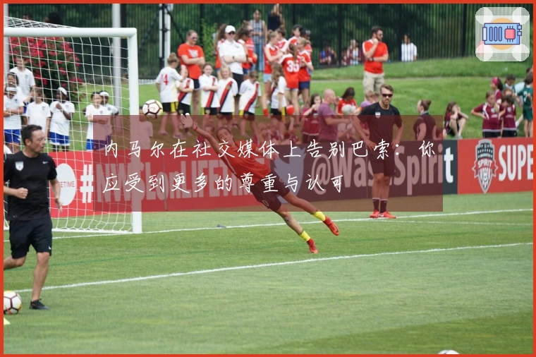 内马尔在社交媒体上告别巴索：你应受到更多的尊重与认可