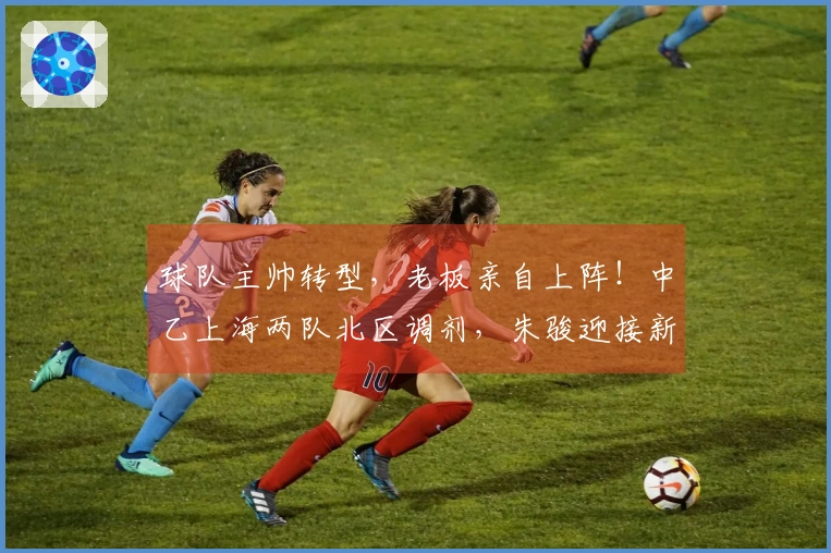 球队主帅转型，老板亲自上阵！中乙上海两队北区调剂，朱骏迎接新挑战