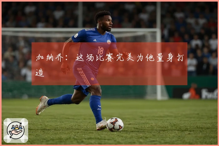 加纳乔：这场比赛完美为他量身打造