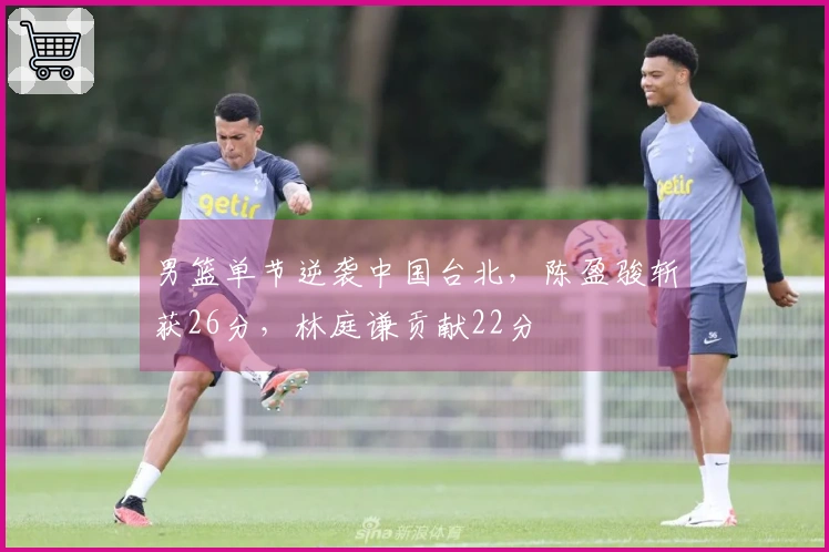男篮单节逆袭中国台北，陈盈骏斩获26分，林庭谦贡献22分