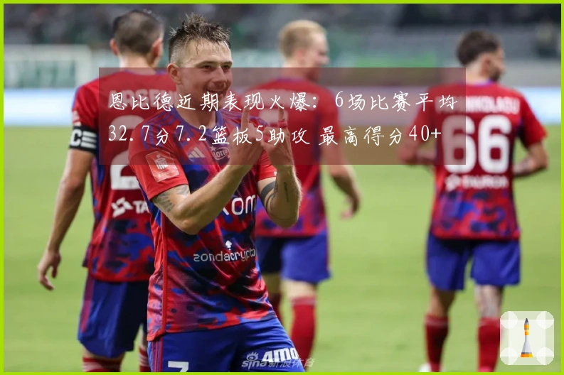 恩比德近期表现火爆：6场比赛平均32.7分7.2篮板5助攻 最高得分40+与30+多次