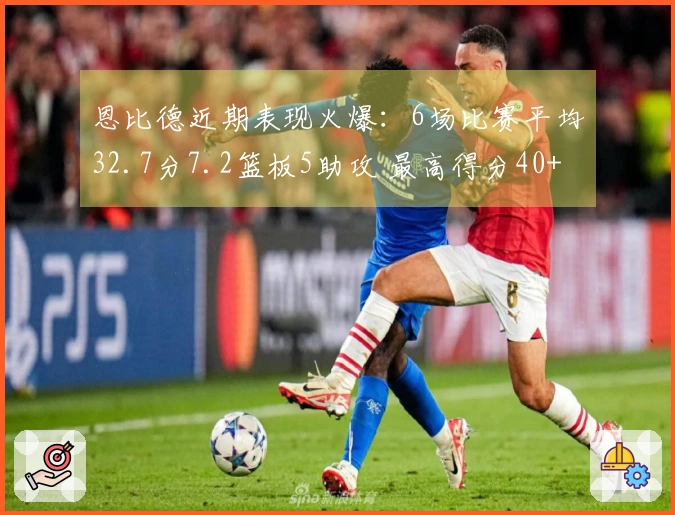 恩比德近期表现火爆：6场比赛平均32.7分7.2篮板5助攻 最高得分40+与30+多次