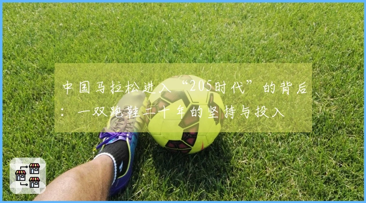 中国马拉松进入“205时代”的背后：一双跑鞋二十年的坚持与投入