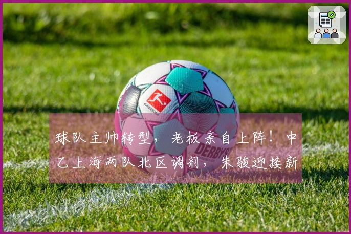 球队主帅转型，老板亲自上阵！中乙上海两队北区调剂，朱骏迎接新挑战