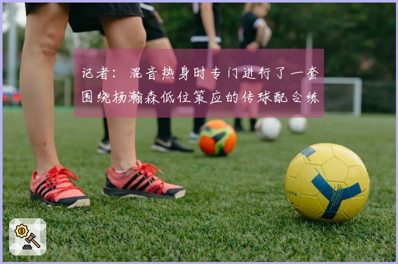 记者：混音热身时专门进行了一套围绕杨瀚森低位策应的传球配合练习