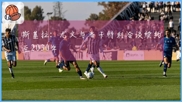 斯基拉：尤文与洛卡特利洽谈续约至2030年