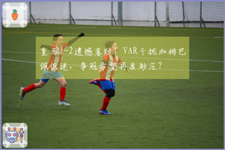 皇马1-2遗憾落败！VAR干扰加姆巴佩低迷，争冠希望再度渺茫？