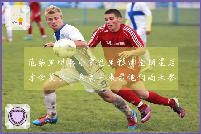 范弗里特和小贾巴里预计全明星后才会复出，乌度卡表示他们尚未参与训练