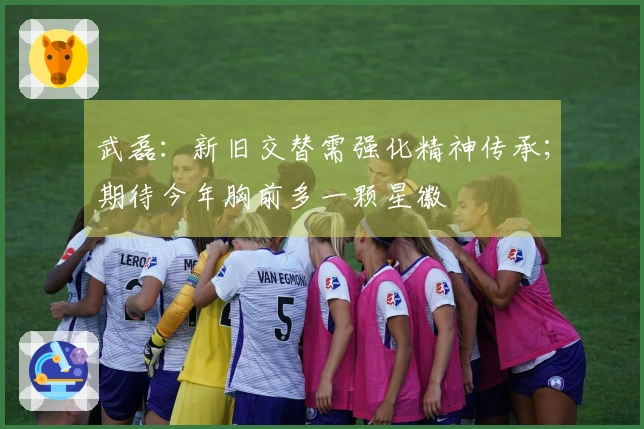 武磊：新旧交替需强化精神传承；期待今年胸前多一颗星徽