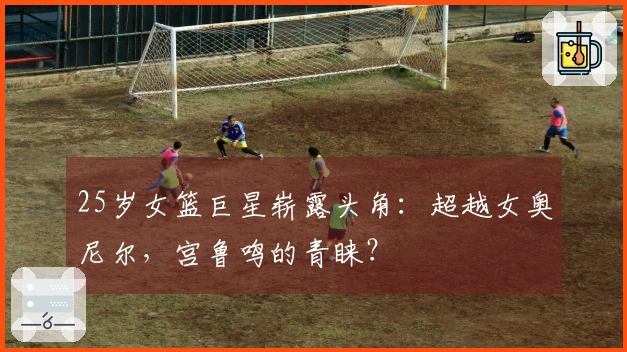 25岁女篮巨星崭露头角：超越女奥尼尔，宫鲁鸣的青睐？